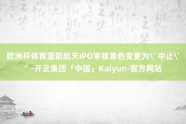 欧洲杯体育蓝箭航天IPO审核景色变更为' 中止'”-开云集团「中国」Kaiyun·官方网站