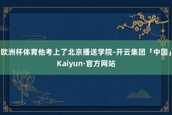 欧洲杯体育他考上了北京播送学院-开云集团「中国」Kaiyun·官方网站