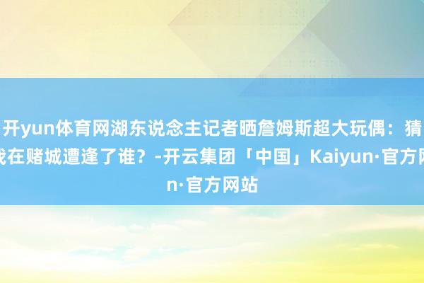开yun体育网湖东说念主记者晒詹姆斯超大玩偶:猜猜我在赌城遭逢了谁?-开云集团「中国」Kaiyun·官方网站