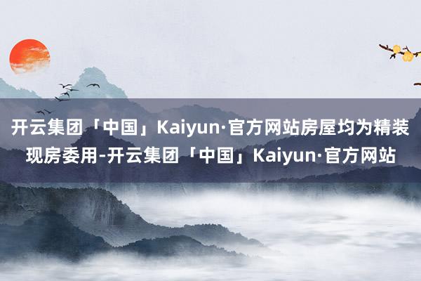 开云集团「中国」Kaiyun·官方网站房屋均为精装现房委用-开云集团「中国」Kaiyun·官方网站