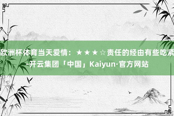 欧洲杯体育当天爱情：★★★☆责任的经由有些吃紧-开云集团「中国」Kaiyun·官方网站
