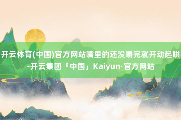 开云体育(中国)官方网站嘴里的还没嚼完就开动起哄-开云集团「中国」Kaiyun·官方网站