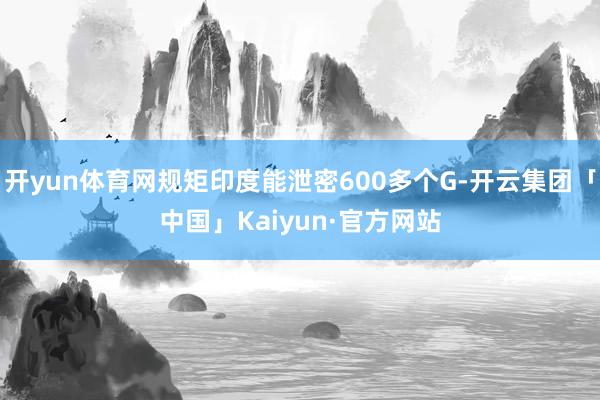 开yun体育网规矩印度能泄密600多个G-开云集团「中国」Kaiyun·官方网站