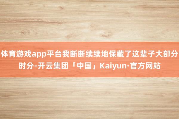 体育游戏app平台我断断续续地保藏了这辈子大部分时分-开云集团「中国」Kaiyun·官方网站
