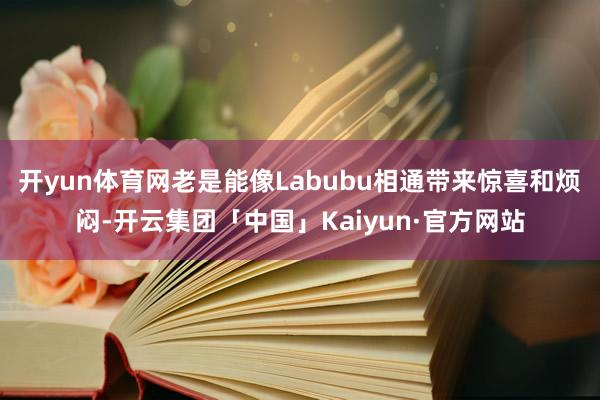 开yun体育网老是能像Labubu相通带来惊喜和烦闷-开云集团「中国」Kaiyun·官方网站