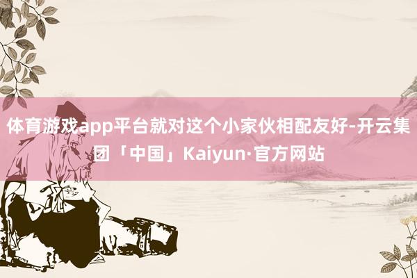 体育游戏app平台就对这个小家伙相配友好-开云集团「中国」Kaiyun·官方网站