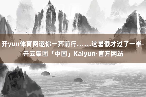 开yun体育网邀你一齐前行……这暑假才过了一半-开云集团「中国」Kaiyun·官方网站