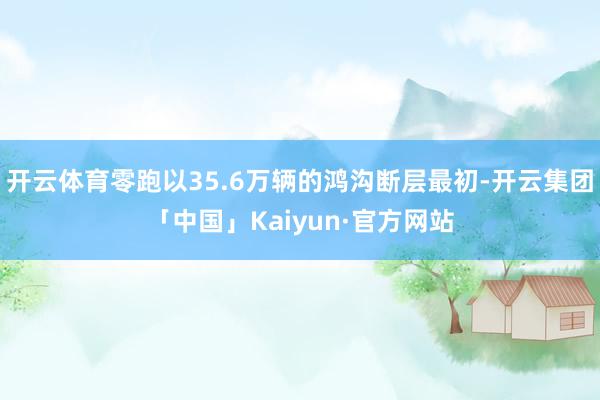 开云体育零跑以35.6万辆的鸿沟断层最初-开云集团「中国」Kaiyun·官方网站