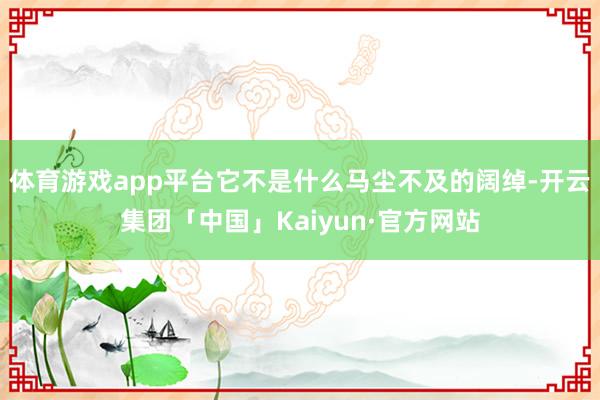 体育游戏app平台它不是什么马尘不及的阔绰-开云集团「中国」Kaiyun·官方网站