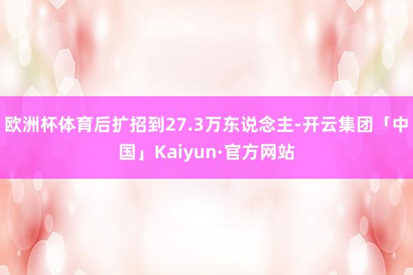 欧洲杯体育后扩招到27.3万东说念主-开云集团「中国」Kaiyun·官方网站