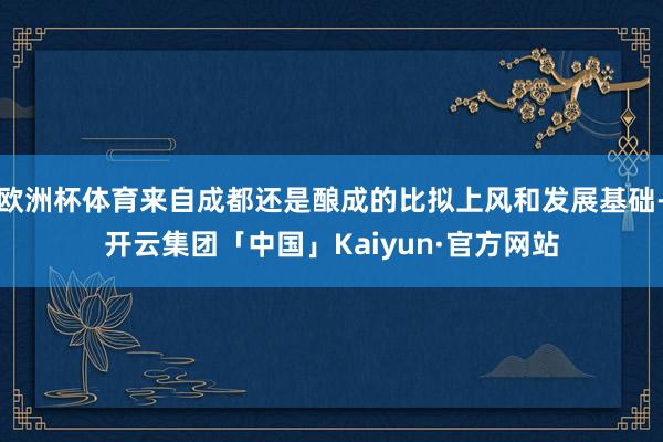 欧洲杯体育来自成都还是酿成的比拟上风和发展基础-开云集团「中国」Kaiyun·官方网站