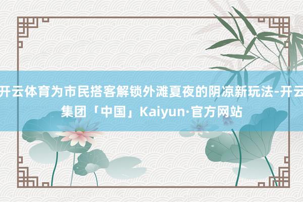 开云体育为市民搭客解锁外滩夏夜的阴凉新玩法-开云集团「中国」Kaiyun·官方网站