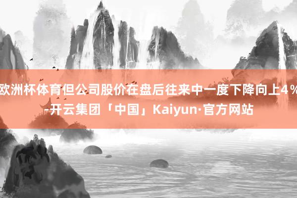 欧洲杯体育但公司股价在盘后往来中一度下降向上4％-开云集团「中国」Kaiyun·官方网站