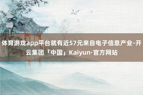 体育游戏app平台就有近57元来自电子信息产业-开云集团「中国」Kaiyun·官方网站