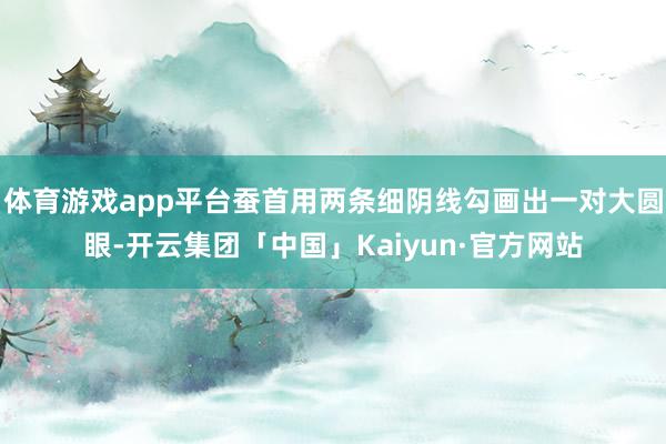 体育游戏app平台蚕首用两条细阴线勾画出一对大圆眼-开云集团「中国」Kaiyun·官方网站