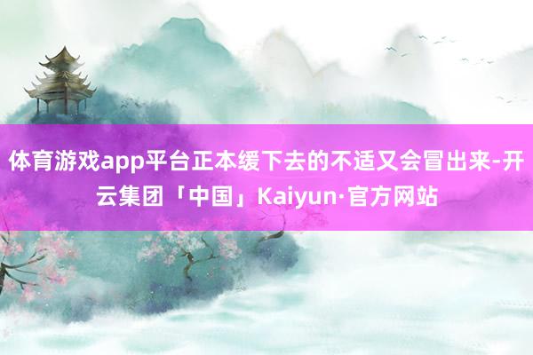 体育游戏app平台正本缓下去的不适又会冒出来-开云集团「中国」Kaiyun·官方网站