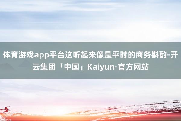 体育游戏app平台这听起来像是平时的商务斟酌-开云集团「中国」Kaiyun·官方网站