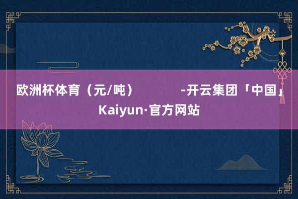 欧洲杯体育（元/吨）            -开云集团「中国」Kaiyun·官方网站