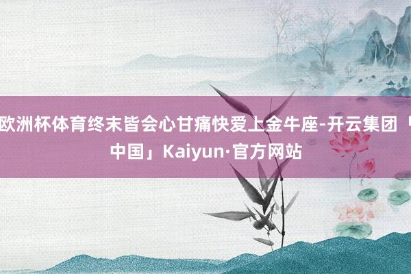 欧洲杯体育终末皆会心甘痛快爱上金牛座-开云集团「中国」Kaiyun·官方网站