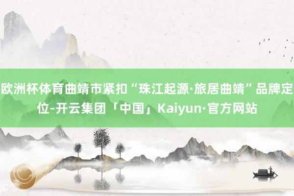 欧洲杯体育曲靖市紧扣“珠江起源·旅居曲靖”品牌定位-开云集团「中国」Kaiyun·官方网站