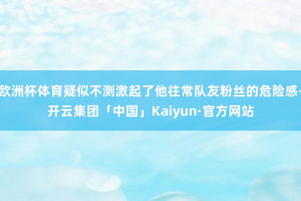 欧洲杯体育疑似不测激起了他往常队友粉丝的危险感-开云集团「中国」Kaiyun·官方网站